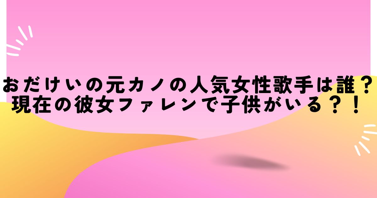 おだけいの元カノの人気女性歌手は誰？現在の彼女ファレンで子供がいる